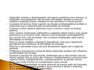  Impacções verticais e distoangulares são menos complexas para remover, já
impacções mesioangulares são de maior dificuldade, porque o osso que
recobre a impacção requer remoção na face posterior e é muito grosso.
 A posição do terceiro molar superior na direção vestibulopalatina também é
importante para a determinação da dificuldade da remoção.
 O acesso na face palatina apresenta riscos a nervos e vasos no forame
palatino.
 Fazer sempre combinação radiográfica e palpação digital clínica, para ajudar
determinar se o terceiro molar superior está na posição vestibulopalatina.
 Se a raiz for fina, não fusionada, com curvatura inadequada, pode causar
dificuldade na remoção
 Deve se checar também o ligamento periodontal, visto que o ligamento
periodontal tem influência na dificuldade da extração
 Observar a densidade óssea, ela está diretamente ligada com a idade do
paciente.
 O folículo cincunjacente á coroa do dente impactado também tem influência
na dificuldade da extração
 Estrutura e posição do seio maxilar, lembrando que o seio maxilar está em
intimo contato com as raízes dos molares e freqüentemente o terceiro molar
superior forma, verdadeiramente, a porção posterior da parede sinusal.
 Neste caso pode resultar em complicações como sinusite
 Na remoção a tuberosidade na parte posterior da maxila pode ser fraturada,
tais fraturas são possíveis quando o osso existente é denso e inelástico,
como acontece nos pacientes mais velhos.
 