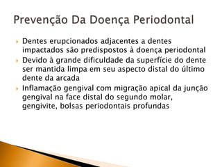 Dentes erupcionados adjacentes a dentes
impactados são predispostos à doença periodontal
 Devido à grande dificuldade da superfície do dente
ser mantida limpa em seu aspecto distal do último
dente da arcada
 Inflamação gengival com migração apical da junção
gengival na face distal do segundo molar,
gengivite, bolsas periodontais profundas
 