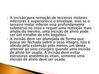  A incisão para remoção de terceiros molares
inferiores e superiores é o envelope, mas se o
terceiro molar inferior esta profundamente
submerso no osso e requer uma remoção mais
ampla do mesmo, uma incisão de alivio pode
ser útil (retalho de três ângulos).
 A incisão deve ser planejada de forma que
possa ser fechada sobre o osso íntegro. Isto é
obtido pela extensão pelo menos um dente
anterior ao sitio cirúrgico quando uma incisão
de alivio for usada. A incisão deve evitar
estruturas anatômicas vitais, somente uma
incisão de alivio deve ser usada.
 