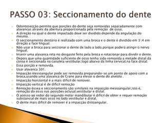  Odontosecção permite que porções do dente seja removidas separadamente com
alavancas através da abertura proporcionada pela remoção de osso.
 A direção na qual o dente impactado deve ser dividido depende da angulação do
mesmo.
 O seccionamento dentário é realizado com uma broca e o dente é dividido em 34 em
direção a face lingual.
 Não usar a broca para seccionar o dente de lado a lado,porque poderá atingir o nervo
lingual.
 Inserir uma alavanca reta no desgaste feito pela broca e rotacionar para dividir o dente.
 Depois que uma quantidade suficiente de osso tenha sido removida a metade distal da
coroa é seccionada na canaleta vestibular,logo abaixo da linha cervical,na face distal.
 Essa porção e removida.
 Usar alavanca 301.
 Impacção mesioangular pode ser removida preparando-se um ponto de apoio com a
broca,usando uma alavanca de Crane para elevar o dente do alvéolo .
 Impacção horizontal é a mais difícil de remover.
 Impacção vertical é de difícil remoção
 Remoção óssea e seccionamento são similares na impacção mesioangular,isto é,
remoção do osso nas posições oclusal,vestibular e distal.
 O acesso ao redor do segundo molar mandibular é difícil de obter e requer remoção
substancial de mais osso no lado vestibular e distal.
 O dente mais difícil de remover é a impacção distoangular.
 