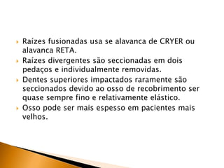  Raízes fusionadas usa se alavanca de CRYER ou
alavanca RETA.
 Raízes divergentes são seccionadas em dois
pedaços e individualmente removidas.
 Dentes superiores impactados raramente são
seccionados devido ao osso de recobrimento ser
quase sempre fino e relativamente elástico.
 Osso pode ser mais espesso em pacientes mais
velhos.
 
