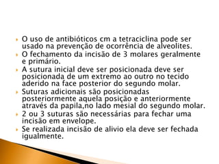  O uso de antibióticos cm a tetraciclina pode ser
usado na prevenção de ocorrência de alveolites.
 O fechamento da incisão de 3 molares geralmente
e primário.
 A sutura inicial deve ser posicionada deve ser
posicionada de um extremo ao outro no tecido
aderido na face posterior do segundo molar.
 Suturas adicionais são posicionadas
posteriormente aquela posição e anteriormente
através da papila,no lado mesial do segundo molar.
 2 ou 3 suturas são necessárias para fechar uma
incisão em envelope.
 Se realizada incisão de alivio ela deve ser fechada
igualmente.
 
