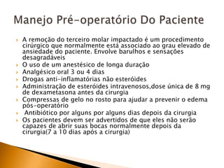  A remoção do terceiro molar impactado é um procedimento
cirúrgico que normalmente está associado ao grau elevado de
ansiedade do paciente. Envolve barulhos e sensações
desagradáveis
 O uso de um anestésico de longa duração
 Analgésico oral 3 ou 4 dias
 Drogas anti-inflamatórias não esteróides
 Administração de esteróides intravenosos,dose única de 8 mg
de dexametasona antes da cirurgia
 Compressas de gelo no rosto para ajudar a prevenir o edema
pós-operatório
 Antibiótico por alguns por alguns dias depois da cirurgia
 Os pacientes devem ser advertidos de que eles não serão
capazes de abrir suas bocas normalmente depois da
cirurgia(7 a 10 dias após a cirurgia)
 