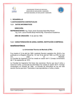 Autor: Isabel Jaramillo Página 10
UNIVERSIDAD TÉCNICA DE MACHALA
DIRECCIÓN DE NIVELACIÓN Y ADMISIÓN
SISTEMA NACIONAL DE NIVELACIÓN Y ADMISIÓN
1. DESARROLLO
1.2ANTECEDENTES CONTEXTUALES
1.2.1 DATOS INFORMATIVOS
DIRECCIÓN:
REPRESENTANTES: Ing. Cesar Javier Quezada Abad Mba.Rector
Ing. Com. Laura Amarilis Borja Herrera Mg. Vicerrectora Académica
AÑO DE CREACIÓN: 14 de abril de 1969.
1.2.2 CARACTERIZACIÓN DE (ZONA, BARRIO, INSTITUCIÓN O EMPRESA)
RESEÑAHISTÓRICA
La Universidad Técnica de Machala (UTM.)
Fue creada el 14 de abril de 1969, mediante Decreto Legislativo No. 69-04 y fue
publicado en el Registro Oficial No. 161 del 18 de abril de 1969. La UTM. Se creó
con sede en Machala.
La Facultad de Ingeniería Civil fue creada en sesión del H. Consejo Universitario
del 17 de septiembre de 1973.
La Facultad de Ingeniería Civil tiene dos secciones: Diurna que dura 5 años y
nocturna 6 años. La Escuela de Informática fue creada en sesión del H. Consejo
Universitario en Octubre de 1995. La Escuela de Informática es de una sola
sección Diurna que dura 7 Quimstres o sea equivalentes a 3 años y medio.
 