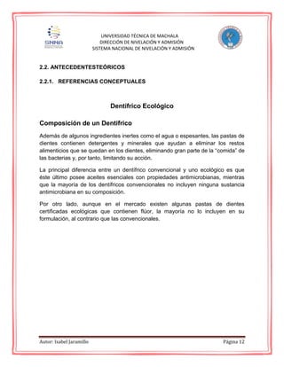 Autor: Isabel Jaramillo Página 12
UNIVERSIDAD TÉCNICA DE MACHALA
DIRECCIÓN DE NIVELACIÓN Y ADMISIÓN
SISTEMA NACIONAL DE NIVELACIÓN Y ADMISIÓN
2.2. ANTECEDENTESTEÓRICOS
2.2.1. REFERENCIAS CONCEPTUALES
Dentífrico Ecológico
Composición de un Dentífrico
Además de algunos ingredientes inertes como el agua o espesantes, las pastas de
dientes contienen detergentes y minerales que ayudan a eliminar los restos
alimenticios que se quedan en los dientes, eliminando gran parte de la “comida” de
las bacterias y, por tanto, limitando su acción.
La principal diferencia entre un dentífrico convencional y uno ecológico es que
éste último posee aceites esenciales con propiedades antimicrobianas, mientras
que la mayoría de los dentífricos convencionales no incluyen ninguna sustancia
antimicrobiana en su composición.
Por otro lado, aunque en el mercado existen algunas pastas de dientes
certificadas ecológicas que contienen flúor, la mayoría no lo incluyen en su
formulación, al contrario que las convencionales.
 