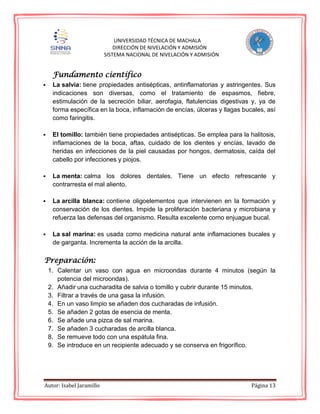 Autor: Isabel Jaramillo Página 13
UNIVERSIDAD TÉCNICA DE MACHALA
DIRECCIÓN DE NIVELACIÓN Y ADMISIÓN
SISTEMA NACIONAL DE NIVELACIÓN Y ADMISIÓN
Fundamento científico
 La salvia: tiene propiedades antisépticas, antinflamatorias y astringentes. Sus
indicaciones son diversas, como el tratamiento de espasmos, fiebre,
estimulación de la secreción biliar, aerofagia, flatulencias digestivas y, ya de
forma específica en la boca, inflamación de encías, úlceras y llagas bucales, así
como faringitis.
 El tomillo: también tiene propiedades antisépticas. Se emplea para la halitosis,
inflamaciones de la boca, aftas, cuidado de los dientes y encías, lavado de
heridas en infecciones de la piel causadas por hongos, dermatosis, caída del
cabello por infecciones y piojos.
 La menta: calma los dolores dentales. Tiene un efecto refrescante y
contrarresta el mal aliento.
 La arcilla blanca: contiene oligoelementos que intervienen en la formación y
conservación de los dientes. Impide la proliferación bacteriana y microbiana y
refuerza las defensas del organismo. Resulta excelente como enjuague bucal.
 La sal marina: es usada como medicina natural ante inflamaciones bucales y
de garganta. Incrementa la acción de la arcilla.
Preparación:
1. Calentar un vaso con agua en microondas durante 4 minutos (según la
potencia del microondas).
2. Añadir una cucharadita de salvia o tomillo y cubrir durante 15 minutos.
3. Filtrar a través de una gasa la infusión.
4. En un vaso limpio se añaden dos cucharadas de infusión.
5. Se añaden 2 gotas de esencia de menta.
6. Se añade una pizca de sal marina.
7. Se añaden 3 cucharadas de arcilla blanca.
8. Se remueve todo con una espátula fina.
9. Se introduce en un recipiente adecuado y se conserva en frigorífico.
 