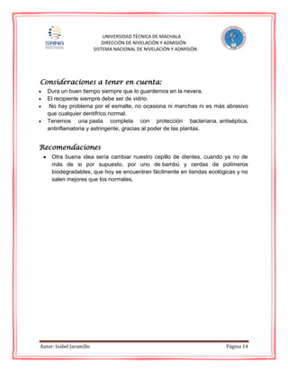 Autor: Isabel Jaramillo Página 14
UNIVERSIDAD TÉCNICA DE MACHALA
DIRECCIÓN DE NIVELACIÓN Y ADMISIÓN
SISTEMA NACIONAL DE NIVELACIÓN Y ADMISIÓN
Consideraciones a tener en cuenta:
Dura un buen tiempo siempre que lo guardemos en la nevera.
El recipiente siempre debe ser de vidrio.
No hay problema por el esmalte, no ocasiona ni manchas ni es más abrasivo
que cualquier dentífrico normal.
Tenemos una pasta completa con protección bacteriana, antiséptica,
antinflamatoria y astringente, gracias al poder de las plantas.
Recomendaciones
Otra buena idea sería cambiar nuestro cepillo de dientes, cuando ya no de
más de si por supuesto, por uno de bambú y cerdas de polímeros
biodegradables, que hoy se encuentran fácilmente en tiendas ecológicas y no
salen mejores que los normales.
 