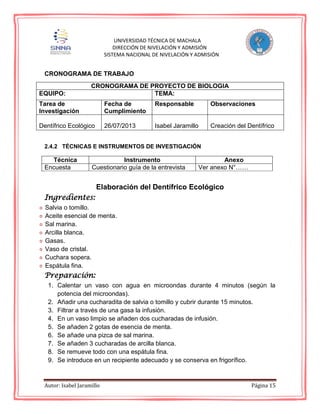 Autor: Isabel Jaramillo Página 15
UNIVERSIDAD TÉCNICA DE MACHALA
DIRECCIÓN DE NIVELACIÓN Y ADMISIÓN
SISTEMA NACIONAL DE NIVELACIÓN Y ADMISIÓN
CRONOGRAMA DE TRABAJO
CRONOGRAMA DE PROYECTO DE BIOLOGIA
EQUIPO: TEMA:
Tarea de
Investigación
Fecha de
Cumplimiento
Responsable Observaciones
Dentífrico Ecológico 26/07/2013 Isabel Jaramillo Creación del Dentífrico
2.4.2 TÉCNICAS E INSTRUMENTOS DE INVESTIGACIÓN
Técnica Instrumento Anexo
Encuesta Cuestionario guía de la entrevista Ver anexo N°……
Elaboración del Dentífrico Ecológico
Ingredientes:
Salvia o tomillo.
Aceite esencial de menta.
Sal marina.
Arcilla blanca.
Gasas.
Vaso de cristal.
Cuchara sopera.
Espátula fina.
Preparación:
1. Calentar un vaso con agua en microondas durante 4 minutos (según la
potencia del microondas).
2. Añadir una cucharadita de salvia o tomillo y cubrir durante 15 minutos.
3. Filtrar a través de una gasa la infusión.
4. En un vaso limpio se añaden dos cucharadas de infusión.
5. Se añaden 2 gotas de esencia de menta.
6. Se añade una pizca de sal marina.
7. Se añaden 3 cucharadas de arcilla blanca.
8. Se remueve todo con una espátula fina.
9. Se introduce en un recipiente adecuado y se conserva en frigorífico.
 