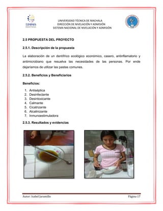 Autor: Isabel Jaramillo Página 17
UNIVERSIDAD TÉCNICA DE MACHALA
DIRECCIÓN DE NIVELACIÓN Y ADMISIÓN
SISTEMA NACIONAL DE NIVELACIÓN Y ADMISIÓN
2.5 PROPUESTA DEL PROYECTO
2.5.1. Descripción de la propuesta
La elaboración de un dentífrico ecológico económico, casero, antinflamatorio y
antimicrobiano que resuelva las necesidades de las personas. Por ende
dejaríamos de utilizar las pastas comunes.
2.5.2. Beneficios y Beneficiarios
Beneficios:
1. Antiséptica
2. Desinfectante
3. Desintoxicante
4. Calmante
5. Cicatrizante
6. Alcalinizante
7. Inmunoestimuladora
2.5.3. Resultados y evidencias
 