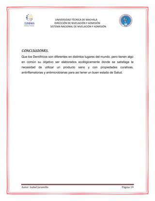 Autor: Isabel Jaramillo Página 19
UNIVERSIDAD TÉCNICA DE MACHALA
DIRECCIÓN DE NIVELACIÓN Y ADMISIÓN
SISTEMA NACIONAL DE NIVELACIÓN Y ADMISIÓN
CONCLUSIONES.
Que los Dentífricos son diferentes en distintos lugares del mundo, pero tienen algo
en común su objetivo ser elaborados ecológicamente donde se satisfaga la
necesidad de utilizar un producto sano y con propiedades curativas,
antinflamatorias y antimicrobianas para así tener un buen estado de Salud.
 