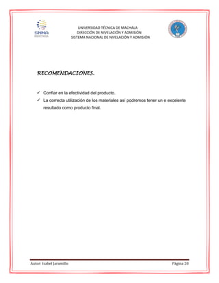 Autor: Isabel Jaramillo Página 20
UNIVERSIDAD TÉCNICA DE MACHALA
DIRECCIÓN DE NIVELACIÓN Y ADMISIÓN
SISTEMA NACIONAL DE NIVELACIÓN Y ADMISIÓN
RECOMENDACIONES.
 Confiar en la efectividad del producto.
 La correcta utilización de los materiales así podremos tener un e excelente
resultado como producto final.
 