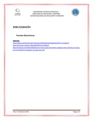 Autor: Isabel Jaramillo Página 21
UNIVERSIDAD TÉCNICA DE MACHALA
DIRECCIÓN DE NIVELACIÓN Y ADMISIÓN
SISTEMA NACIONAL DE NIVELACIÓN Y ADMISIÓN
BIBLIOGRAFÍA
Fuentes Electrónicas
Internet:
http://www.madrimasd.org/cienciaysociedad/taller/biologia/dentifrico-ecologico/
http://ecocosas.com/eco-ideas/dentifrico-ecologico/
http://biovictor.com/2013/06/18/como-hacer-pasta-de-dientes-ecologica-facil-y-barata-con-agua-
de-mar-dentifrico-ecologico-con-agua-de-mar/
 