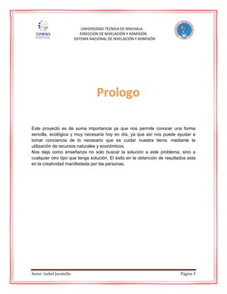 Autor: Isabel Jaramillo Página 3
UNIVERSIDAD TÉCNICA DE MACHALA
DIRECCIÓN DE NIVELACIÓN Y ADMISIÓN
SISTEMA NACIONAL DE NIVELACIÓN Y ADMISIÓN
Este proyecto es de suma importancia ya que nos permite conocer una forma
sencilla, ecológica y muy necesaria hoy en día, ya que así nos puede ayudar a
tomar conciencia de lo necesario que es cuidar nuestra tierra, mediante la
utilización de recursos naturales y económicos.
Nos deja como enseñanza no solo buscar la solución a este problema, sino a
cualquier otro tipo que tenga solución. El éxito en la obtención de resultados esta
en la creatividad manifestada por las personas.
Prologo
 