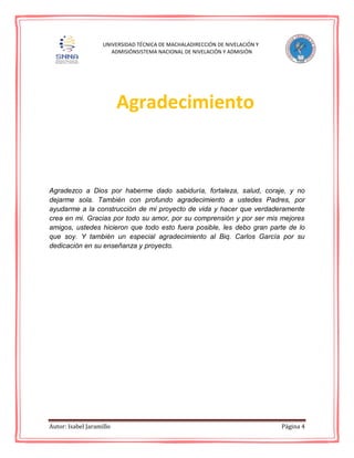 Autor: Isabel Jaramillo Página 4
UNIVERSIDAD TÉCNICA DE MACHALADIRECCIÓN DE NIVELACIÓN Y
ADMISIÓNSISTEMA NACIONAL DE NIVELACIÓN Y ADMISIÓN
Agradezco a Dios por haberme dado sabiduría, fortaleza, salud, coraje, y no
dejarme sola. También con profundo agradecimiento a ustedes Padres, por
ayudarme a la construcción de mi proyecto de vida y hacer que verdaderamente
crea en mi. Gracias por todo su amor, por su comprensión y por ser mis mejores
amigos, ustedes hicieron que todo esto fuera posible, les debo gran parte de lo
que soy. Y también un especial agradecimiento al Biq. Carlos García por su
dedicación en su enseñanza y proyecto.
Agradecimiento
 