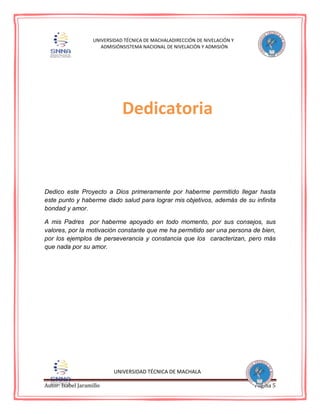 Autor: Isabel Jaramillo Página 5
UNIVERSIDAD TÉCNICA DE MACHALADIRECCIÓN DE NIVELACIÓN Y
ADMISIÓNSISTEMA NACIONAL DE NIVELACIÓN Y ADMISIÓN
Dedico este Proyecto a Dios primeramente por haberme permitido llegar hasta
este punto y haberme dado salud para lograr mis objetivos, además de su infinita
bondad y amor.
A mis Padres por haberme apoyado en todo momento, por sus consejos, sus
valores, por la motivación constante que me ha permitido ser una persona de bien,
por los ejemplos de perseverancia y constancia que los caracterizan, pero más
que nada por su amor.
UNIVERSIDAD TÉCNICA DE MACHALA
Dedicatoria
 