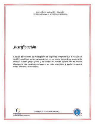 Autor: Isabel Jaramillo Página 6
DIRECCIÓN DE NIVELACIÓN Y ADMISIÓN
SISTEMA NACIONAL DE NIVELACIÓN Y ADMISIÓN
Justificación
A través de una serie de investigación se ha podido comprobar que el realizar un
dentífrico ecológico seria muy beneficioso ya que es una forma rápida y natural de
elaborar nuestra propia pasta y así cuidar de nuestra higiene. Por tal motivo
elaboramos este proyecto en base a ser más ecologistas y ayudar a nuestro
medio ambiente, nuestra tierra.
UNIVERSIDAD TÉCNICA DE MACHALA
 