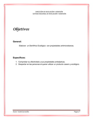 Autor: Isabel Jaramillo Página 7
DIRECCIÓN DE NIVELACIÓN Y ADMISIÓN
SISTEMA NACIONAL DE NIVELACIÓN Y ADMISIÓN
Objetivos
General:
Elaborar un Dentífrico Ecológico con propiedades antimicrobianas.
Específicos:
1. Comprobar su efectividad y sus propiedades antisépticas.
2. Despertar en las personas el querer utilizar un producto casero y ecológico.
 