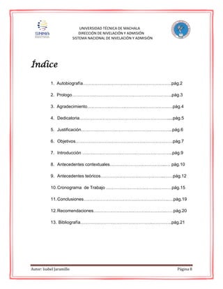 Autor: Isabel Jaramillo Página 8
UNIVERSIDAD TÉCNICA DE MACHALA
DIRECCIÓN DE NIVELACIÓN Y ADMISIÓN
SISTEMA NACIONAL DE NIVELACIÓN Y ADMISIÓN
Índice
1. Autobiografía…………………………………………………….pág.2
2. Prologo…………………………………….……………………..pág.3
3. Agradecimiento……………………………………………….….pág.4
4. Dedicatoria…………………………………………………….....pág.5
5. Justificación……………………………………………………...pág.6
6. Objetivos………………………………………………………….pág.7
7. Introducción ……………………………………………………..pág.9
8. Antecedentes contextuales………………………………...… pág.10
9. Antecedentes teóricos……………………………………..……pág.12
10.Cronograma de Trabajo ………………………………………pág.15
11.Conclusiones………………………………………………….….pág.19
12.Recomendaciones………………………………………….……pág.20
13. Bibliografía………………………………………….…………..pág.21
 