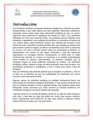 Autor: Isabel Jaramillo Página 9
UNIVERSIDAD TÉCNICA DE MACHALA
DIRECCIÓN DE NIVELACIÓN Y ADMISIÓN
SISTEMA NACIONAL DE NIVELACIÓN Y ADMISIÓN
Introducción:
Los dentífricos contienen numerosas sustancias alergénicas o irritantes que pasan
desapercibidas y que nadie supone que está ingiriendo: disolventes, parabenos,
colorantes, tenso activos (para crear espuma).El problema es que, sin querer,
ingerimos esas sustancias al cepillarnos los dientes. En 2007, unos dentífricos
fabricados en China que contenían Glicol, una sustancia química utilizada como
disolvente o espesante y que acababa de prohibirse en cosméticos al tratarse de
una materia tóxica. Estos dentífricos tuvieron que retirarse del mercado a toda
prisa.A menudo, el dentífrico contiene también flúor (que protege los dientes pero
que es tóxico cuando se ingiere; por ello en los dentífricos para niños su presencia
es mínima y ha sido y continúa siendo motivo de controversia) y triclosán, un
antibacteriano que acaba en las aguas residuales y que las estaciones
depuradoras no consiguen eliminar, constituyendo un tóxico para el medio
ambiente.Una solución es comprar en farmacias o en tiendas especializadas
ahora también en algunos supermercados, un dentífrico ecológico que no
contenga ninguna de estas polémicas sustancias de síntesis. Los dentífricos
ecológicos utilizan plantas en lugar de estos productos, tales como la salvia, con
propiedades tonificantes y antisépticas, y anís o menta para luchar contra las
bacterias.
Hay que informarse del contenido siempre que se adquiere un producto, y más en
el caso de un dentífrico ya que las posibilidades de intoxicarse son mucho
mayores sobre todo para los niños.
Algunas marcas de cosmética ecológica de prestigio internacional tienen una
gama amplia de dentífricos ecológicos certificados, lo cual supone una garantía de
que no contienen parabén ni otras sustancias tóxicas. Pero también existen otros
fabricantes menos conocidos que están sacando al mercado dentífricos con
certificación ecológica cuyo precio resulta más asequible.
Además vienen en su envase de plástico, dentro de su caja de cartón impresa a
todo color, y todo esto por algo que podría ser mucho mas natural y efectivo,
bueno aprendamos como liberarnos de esta sopa química y elaborar nuestro
propio dentífrico en casa y por muy poco dinero.
 