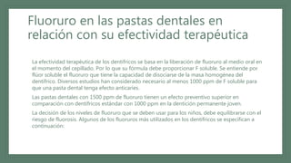 Fluoruro en las pastas dentales en
relación con su efectividad terapéutica
• La efectividad terapéutica de los dentífricos se basa en la liberación de fluoruro al medio oral en
el momento del cepillado. Por lo que su fórmula debe proporcionar F soluble. Se entiende por
flúor soluble el fluoruro que tiene la capacidad de disociarse de la masa homogénea del
dentífrico. Diversos estudios han considerado necesario al menos 1000 ppm de F soluble para
que una pasta dental tenga efecto anticaries.
• Las pastas dentales con 1500 ppm de fluoruro tienen un efecto preventivo superior en
comparación con dentífricos estándar con 1000 ppm en la dentición permanente joven.
• La decisión de los niveles de fluoruro que se deben usar para los niños, debe equilibrarse con el
riesgo de fluorosis. Algunos de los fluoruros más utilizados en los dentífricos se especifican a
continuación:
 