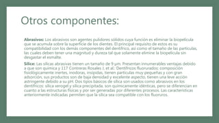 Otros componentes:
• Abrasivos: Los abrasivos son agentes pulidores sólidos cuya función es eliminar la biopelícula
que se acumula sobre la superficie de los dientes. El principal requisito de estos es su
compatibilidad con los demás componentes del dentífrico, así como el tamaño de las partículas,
las cuales deben tener una magnitud y dureza tal que solamente elimine la biopelícula sin
desgastar el esmalte.
• Sílice: Las sílicas abrasivas tienen un tamaño de 9 µm. Presentan innumerables ventajas debido
a que son química y 117 Contreras Rosales J, et al.: Dentífricos fluorurados: composición
fisiológicamente inertes, inodoras, insípidas, tienen partículas muy pequeñas y con gran
adsorción, sus productos son de baja densidad y excelente aspecto, tienen una leve acción
astringente debido a su pH. Dos tipos básicos de sílica son usados como abrasivos en los
dentífricos: sílica xerogel y sílica precipitada, son químicamente idénticas, pero se diferencian en
cuanto a las estructuras físicas y por ser generadas por diferentes procesos. Las características
anteriormente indicadas permiten que la sílica sea compatible con los fluoruros.
 