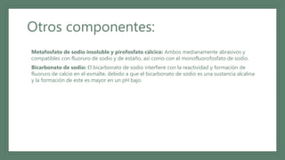Otros componentes:
• Metafosfato de sodio insoluble y pirofosfato cálcico: Ambos medianamente abrasivos y
compatibles con fluoruro de sodio y de estaño, así como con el monofluorofosfato de sodio.
• Bicarbonato de sodio: El bicarbonato de sodio interfiere con la reactividad y formación de
fluoruro de calcio en el esmalte, debido a que el bicarbonato de sodio es una sustancia alcalina
y la formación de este es mayor en un pH bajo.
 