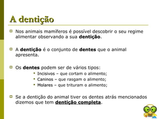 A dentiçãoA dentição
 Nos animais mamíferos é possível descobrir o seu regime
alimentar observando a sua dentiçãodentição.
 A dentiçãodentição é o conjunto de dentesdentes que o animal
apresenta.
 Os dentesdentes podem ser de vários tipos:
 IncisivosIncisivos – que cortam o alimento;
 CaninosCaninos – que rasgam o alimento;
 MolaresMolares – que trituram o alimento;
 Se a dentição do animal tiver os dentes atrás mencionados
dizemos que tem dentição completadentição completa.
 