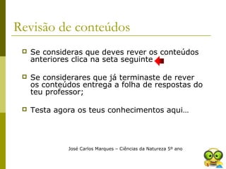 Revisão de conteúdos
 Se consideras que deves rever os conteúdos
anteriores clica na seta seguinte
 Se considerares que já terminaste de rever
os conteúdos entrega a folha de respostas do
teu professor;
 Testa agora os teus conhecimentos aqui…
José Carlos Marques – Ciências da Natureza 5º ano
 