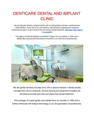 DENTICARE DENTAL AND IMPLANT
CLINIC
We are delicate dentistry centered facility with an extraordinary interest in dental tension
administration. Every one of our conventions, administration preparing and hardware
contributed are given to give torment free and tranquil dental treatment. Denticare (Best dentist
in mogappair)
This legacy of believed delicate consideration began from our pioneer in 1950 and is
additionally improved with the present innovation in our third era of professionals.
We are gentle dentistry focused clinic with a special interest in dental anxiety
management. All our protocols, service training and equipment invested are
devoted to provide pain-free and stress-free dental treatment.
​
This heritage of trusted gentle care started from our founder in 1950 and is
further enhanced with today's technology in our 3rd generation of practitioners.
 