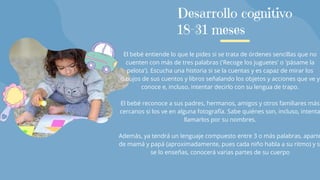 El bebé entiende lo que le pides si se trata de órdenes sencillas que no
cuenten con más de tres palabras ('Recoge los juguetes' o 'pásame la
pelota'). Escucha una historia si se la cuentas y es capaz de mirar los
dibujos de sus cuentos y libros señalando los objetos y acciones que ve y
conoce e, incluso, intentar decirlo con su lengua de trapo.
El bebé reconoce a sus padres, hermanos, amigos y otros familiares más
cercanos si los ve en alguna fotografía. Sabe quiénes son, incluso, intenta
llamarlos por su nombres.
Además, ya tendrá un lenguaje compuesto entre 3 o más palabras, aparte
de mamá y papá (aproximadamente, pues cada niño habla a su ritmo) y s
se lo enseñas, conocerá varias partes de su cuerpo
Desarrollo cognitivo
18-31 meses
 