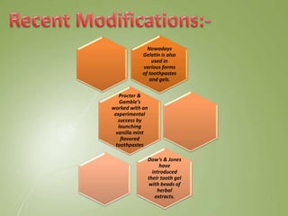 Nowadays
Gelatin is also
used in
various forms
of toothpastes
and gels.
Procter &
Gamble’s
worked with an
experimental
success by
launching
vanilla mint
flavored
toothpastes
Dow’s & Jones
have
introduced
their tooth gel
with beads of
herbal
extracts.
 