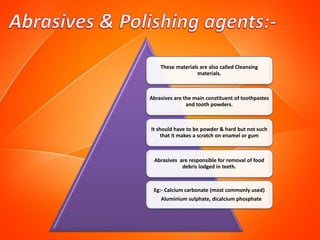 These materials are also called Cleansing
materials.
Abrasives are the main constituent of toothpastes
and tooth powders.
It should have to be powder & hard but not such
that it makes a scratch on enamel or gum
Abrasives are responsible for removal of food
debris lodged in teeth.
Eg:- Calcium carbonate (most commonly used)
Aluminium sulphate, dicalcium phosphate
 