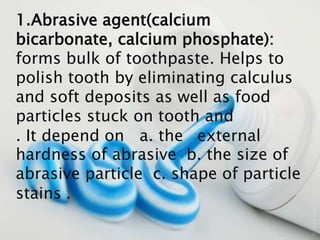 1.Abrasive agent(calcium
bicarbonate, calcium phosphate):
forms bulk of toothpaste. Helps to
polish tooth by eliminating calculus
and soft deposits as well as food
particles stuck on tooth and
external. It depend on a. the
hardness of abrasive b. the size of
abrasive particle c. shape of particle
.stains
 