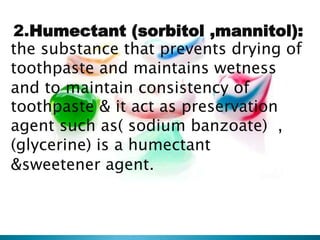 2.Humectant (sorbitol ,mannitol):
the substance that prevents drying of
toothpaste and maintains wetness
and to maintain consistency of
toothpaste & it act as preservation
agent such as( sodium banzoate) ,
(glycerine) is a humectant
&sweetener agent.
 