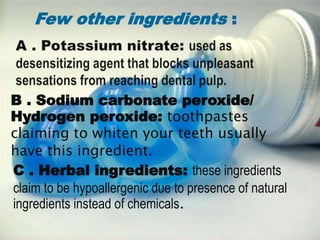 B . Sodium carbonate peroxide/
Hydrogen peroxide: toothpastes
claiming to whiten your teeth usually
have this ingredient.
C . Herbal ingredients: these ingredients
claim to be hypoallergenic due to presence of natural
ingredients instead of chemicals.
Few other ingredients :
 