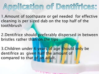 1.Amount of toothpaste or gel needed for effective
cleaning is per sized dab on the top half of the
toothbrush
2.Dentifrice should preferably dispersed in between
bristles rather than on the tips
3.Children under 6 years of age should only be
given half the amount ofdentifrice as
compared to that of an adult.
 