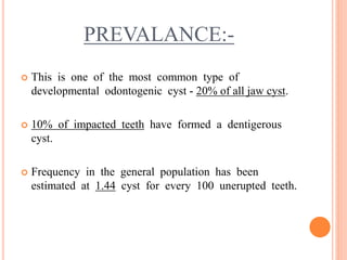 PREVALANCE:-
 This is one of the most common type of
developmental odontogenic cyst - 20% of all jaw cyst.
 10% of impacted teeth have formed a dentigerous
cyst.
 Frequency in the general population has been
estimated at 1.44 cyst for every 100 unerupted teeth.
 