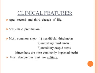 CLINICAL FEATURES:
 Age:- second and third decade of life.
 Sex:- male prediliction
 Most common site:- 1) mandibular third molar
2) maxillary third molar
3) maxillary cuspid areas
(since these are most commonly impacted teeth)
 Most dentigerous cyst are solitary.
 