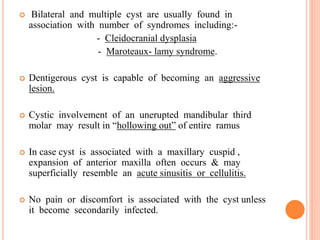  Bilateral and multiple cyst are usually found in
association with number of syndromes including:-
- Cleidocranial dysplasia
- Maroteaux- lamy syndrome.
 Dentigerous cyst is capable of becoming an aggressive
lesion.
 Cystic involvement of an unerupted mandibular third
molar may result in “hollowing out” of entire ramus
 In case cyst is associated with a maxillary cuspid ,
expansion of anterior maxilla often occurs & may
superficially resemble an acute sinusitis or cellulitis.
 No pain or discomfort is associated with the cyst unless
it become secondarily infected.
 