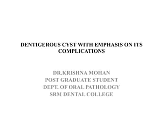 DENTIGEROUS CYST WITH EMPHASIS ON ITS
COMPLICATIONS
DR.KRISHNA MOHAN
POST GRADUATE STUDENT
DEPT. OF ORAL PATHOLOGY
SRM DENTAL COLLEGE
 