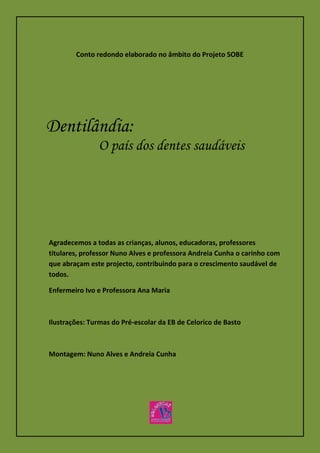 Dentilândia:
O país dos dentes saudáveis
Agradecemos a todas as crianças, alunos, educadoras, professores
titulares, professor Nuno Alves e professora Andreia Cunha o carinho com
que abraçam este projecto, contribuindo para o crescimento saudável de
todos.
Enfermeiro Ivo e Professora Ana Maria
Ilustrações: Turmas do Pré-escolar da EB de Celorico de Basto
Montagem: Nuno Alves e Andreia Cunha
Conto redondo elaborado no âmbito do Projeto SOBE
 