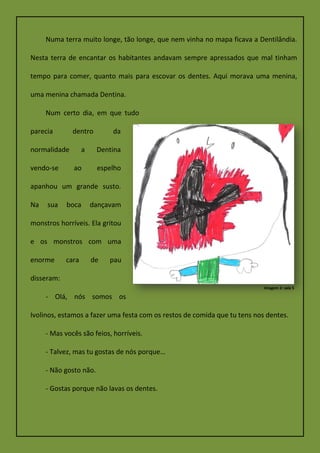 Numa terra muito longe, tão longe, que nem vinha no mapa ficava a Dentilândia.
Nesta terra de encantar os habitantes andavam sempre apressados que mal tinham
tempo para comer, quanto mais para escovar os dentes. Aqui morava uma menina,
uma menina chamada Dentina.
Num certo dia, em que tudo
parecia dentro da
normalidade a Dentina
vendo-se ao espelho
apanhou um grande susto.
Na sua boca dançavam
monstros horríveis. Ela gritou
e os monstros com uma
enorme cara de pau
disseram:
- Olá, nós somos os
Ivolinos, estamos a fazer uma festa com os restos de comida que tu tens nos dentes.
- Mas vocês são feios, horríveis.
- Talvez, mas tu gostas de nós porque…
- Não gosto não.
- Gostas porque não lavas os dentes.
Imagem 2: sala 5
 