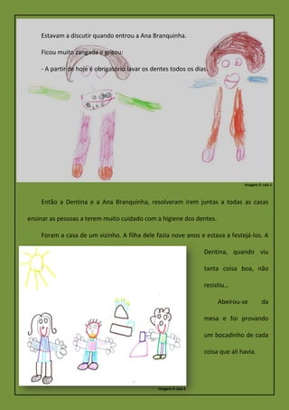 Estavam a discutir quando entrou a Ana Branquinha.
Ficou muito zangada e gritou:
- A partir de hoje é obrigatório lavar os dentes todos os dias.
Então a Dentina e a Ana Branquinha, resolveram irem juntas a todas as casas
ensinar as pessoas a terem muito cuidado com a higiene dos dentes.
Foram a casa de um vizinho. A filha dele fazia nove anos e estava a festejá-los. A
Dentina, quando viu
tanta coisa boa, não
resistiu…
Abeirou-se da
mesa e foi provando
um bocadinho de cada
coisa que ali havia.
Imagem 3: sala 1
Imagem 4: sala 4
 