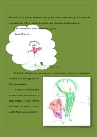 Um exército de Ivolinos entraram pela grande porta e andavam agora a brincar às
escondidas por entre os dentes. Foi, então, que interveio a Ana Branquinha.
A Ana Branquinha, muito desesperada, gritou:
- Parem! Parem!...
Os Ivolinos olharam-na, com desprezo, e continuaram a brincar às escondidas.
Até que…a Ana Branquinha fez-
lhes uma proposta:
- Vão parar de brincar com
os dentes enquanto decorrer a
festa. Depois se algum menino
não lavar os dentes, aí sim
podem fazer o que quiserem!
Imagem 5: sala 3
Imagem 6: sala 2
 