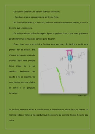 Os Ivolinos olharam uns para os outros e disseram:
- Está bem, mas só esperamos até ao fim da festa.
No fim da brincadeira, já em casa, todos os meninos lavaram os dentes, exceto a
Dentina que se esqueceu.
Os Ivolinos deram pulos de alegria. Agora já podiam fazer o que mais gostavam,
pois tinham muitos restos de comida para devorar.
Quem teve menos sorte foi a Dentina, uma vez que, não tardou a sentir uma
grande dor de dentes. Ela
chorava sem parar, mas não
chamou pela mãe porque
tinha medo de ir ao
dentista. Fechou-se no
quarto e foi ao espelho. Os
seus dentes estavam cheios
de cáries e as gengivas
inchadas.
Os Ivolinos estavam felizes e continuavam a divertirem-se, destruindo os dentes da
menina.Todas as noites a mãe costumava ir ao quarto da Dentina desejar-lhe uma boa
noite.
Imagem 7: sala 3
 