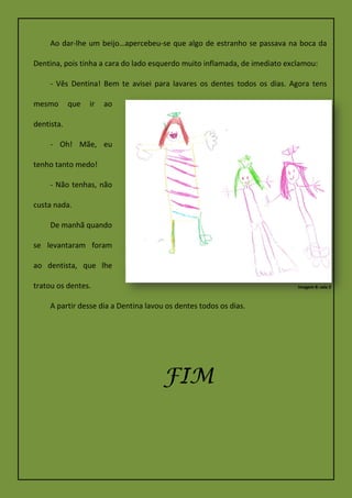 Ao dar-lhe um beijo…apercebeu-se que algo de estranho se passava na boca da
Dentina, pois tinha a cara do lado esquerdo muito inflamada, de imediato exclamou:
- Vês Dentina! Bem te avisei para lavares os dentes todos os dias. Agora tens
mesmo que ir ao
dentista.
- Oh! Mãe, eu
tenho tanto medo!
- Não tenhas, não
custa nada.
De manhã quando
se levantaram foram
ao dentista, que lhe
tratou os dentes.
A partir desse dia a Dentina lavou os dentes todos os dias.
FIM
Imagem 8: sala 2
 