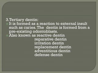3.Tertiary dentin:
 It is formed as a reaction to external insult
such as caries.The dentin is formed from a
pre-existing odontoblasts.
 Also known as reactive dentin
reparative dentin
irritation dentin
replacement dentin
adventitious dentin
defense dentin
 