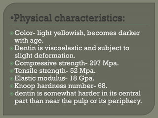 Color- light yellowish, becomes darker
with age.
Dentin is viscoelastic and subject to
slight deformation.
Compressive strength- 297 Mpa.
Tensile strength- 52 Mpa.
Elastic modulus- 18 Gpa.
Knoop hardness number- 68.
dentin is somewhat harder in its central
part than near the pulp or its periphery.
 