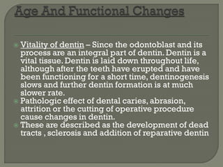  Vitality of dentin – Since the odontoblast and its
process are an integral part of dentin.Dentin is a
vital tissue. Dentin is laid down throughout life,
although after the teeth have erupted and have
been functioning for a short time, dentinogenesis
slows and further dentin formation is at much
slower rate.
 Pathologic effect of dental caries, abrasion,
attrition or the cutting of operative procedure
cause changes in dentin.
 These are described as the development of dead
tracts , sclerosis and addition of reparative dentin
 