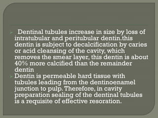  Dentinal tubules increase in size by loss of
intratubular and peritubular dentin.this
dentin is subject to decalcification by caries
or acid cleansing of the cavity, which
removes the smear layer, this dentin is about
40% more calcified than the remainder
dentin
 Dentin is permeable hard tissue with
tubules leading from the dentinoenamel
junction to pulp.Therefore, in cavity
preparation sealing of the dentinal tubules
is a requisite of effective resoration.
 
